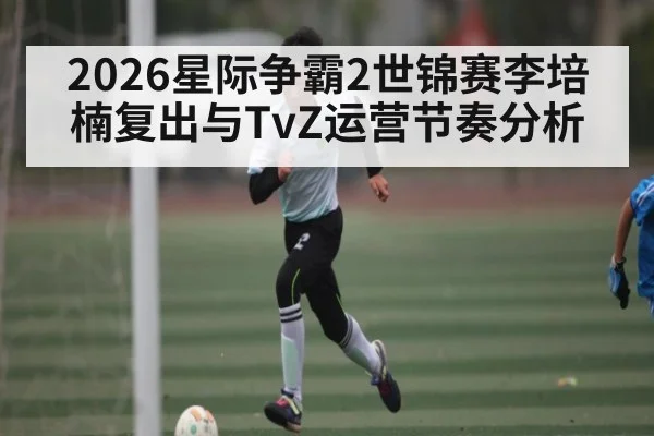 2026星际争霸2世锦赛李培楠复出与TvZ运营节奏分析 | Kaiyun Sports